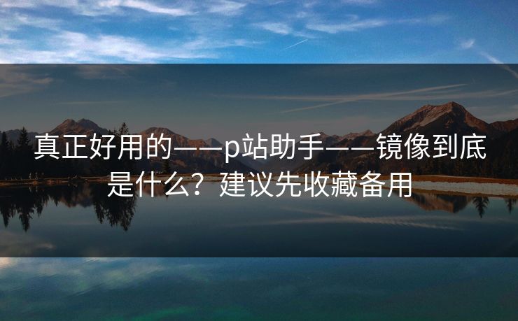真正好用的——p站助手——镜像到底是什么？建议先收藏备用