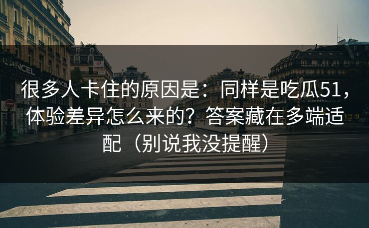 很多人卡住的原因是：同样是吃瓜51，体验差异怎么来的？答案藏在多端适配（别说我没提醒）