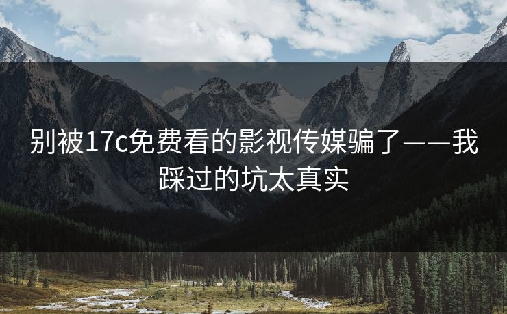 别被17c免费看的影视传媒骗了——我踩过的坑太真实