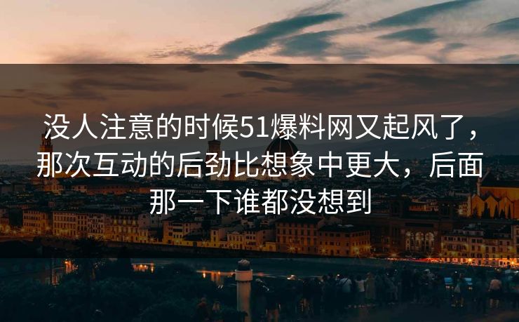 没人注意的时候51爆料网又起风了,那次互动的后劲比想象中更大,后面那一下谁都没想到 没人注意的时候51爆料网又起风了,那次互动的后劲比想象中更大,后面那一下谁都没想到