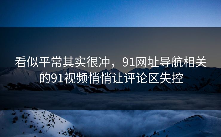 看似平常其实很冲，91网址导航相关的91视频悄悄让评论区失控