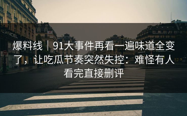 爆料线｜91大事件再看一遍味道全变了，让吃瓜节奏突然失控：难怪有人看完直接删评