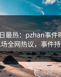 Pixiv今日最热：pzhan事件曝光，神秘人现场全网热议，事件持续发酵