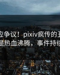 明星回应争议！pixiv疯传的丑闻背后竟然是热血沸腾，事件持续发酵