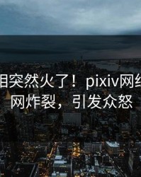 昨晚真相突然火了！pixiv网红居然全网炸裂，引发众怒