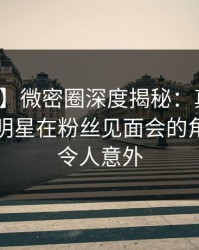【速报】微密圈深度揭秘：真相风波背后，明星在粉丝见面会的角色罕见令人意外