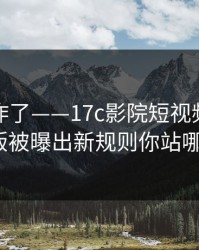 评论区炸了——17c影院短视频的页面改版被曝出新规则你站哪边？