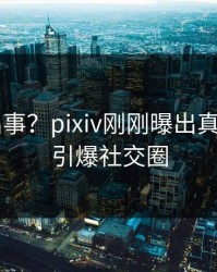 大V又出事？pixiv刚刚曝出真相内幕，引爆社交圈