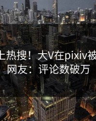 了解冲上热搜！大V在pixiv被爆秘闻，网友：评论数破万