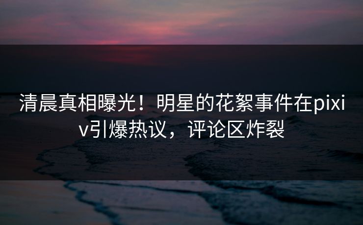 清晨真相曝光！明星的花絮事件在pixiv引爆热议，评论区炸裂