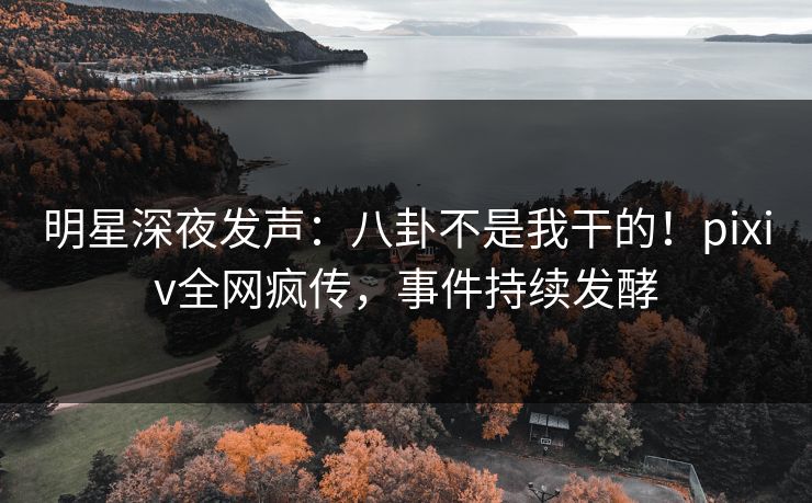 明星深夜发声：八卦不是我干的！pixiv全网疯传，事件持续发酵