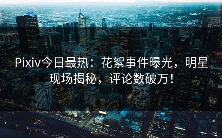 Pixiv今日最热：花絮事件曝光，明星现场揭秘，评论数破万！