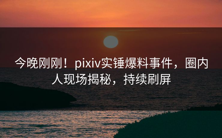 今晚刚刚！pixiv实锤爆料事件，圈内人现场揭秘，持续刷屏