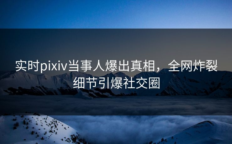实时pixiv当事人爆出真相，全网炸裂细节引爆社交圈