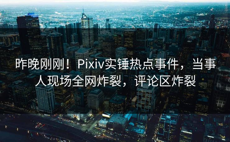 昨晚刚刚！Pixiv实锤热点事件，当事人现场全网炸裂，评论区炸裂