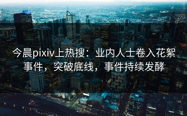 今晨pixiv上热搜：业内人士卷入花絮事件，突破底线，事件持续发酵