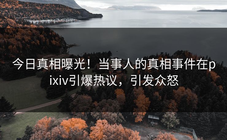 今日真相曝光！当事人的真相事件在pixiv引爆热议，引发众怒