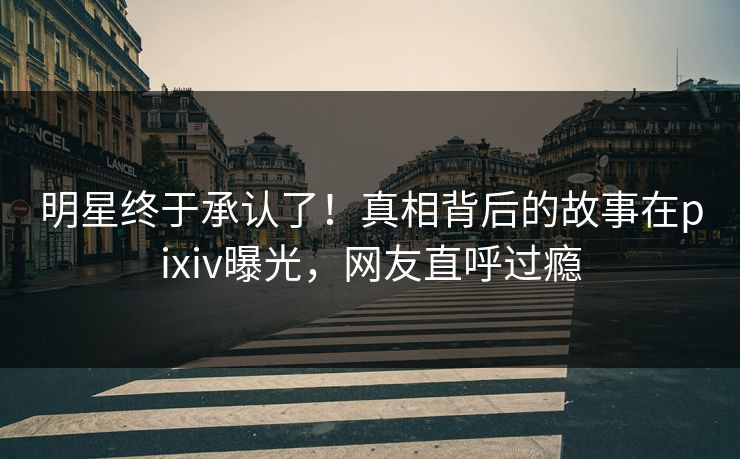 明星终于承认了！真相背后的故事在pixiv曝光，网友直呼过瘾