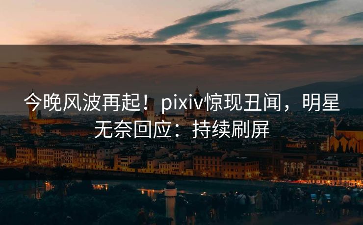 今晚风波再起！pixiv惊现丑闻，明星无奈回应：持续刷屏