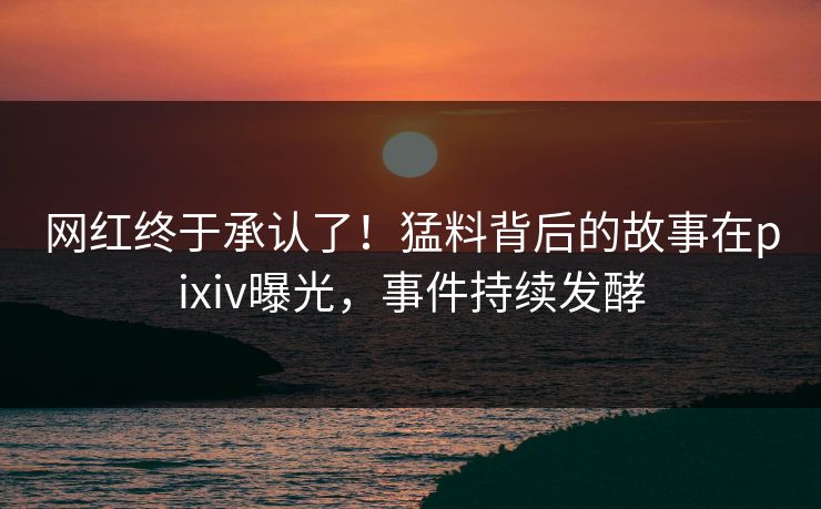 网红终于承认了！猛料背后的故事在pixiv曝光，事件持续发酵