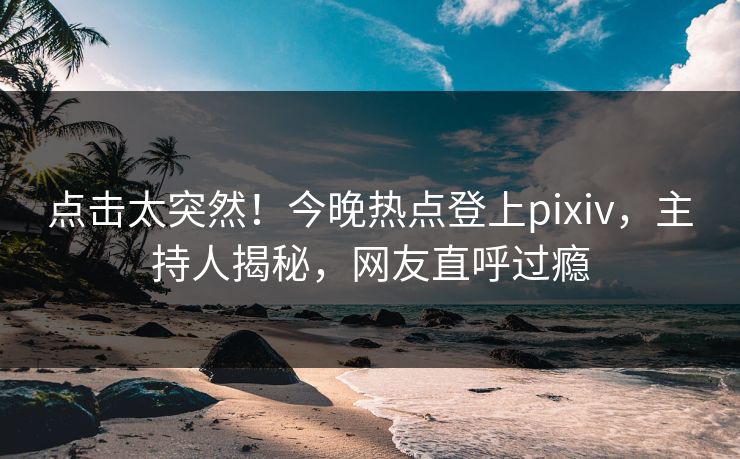 点击太突然！今晚热点登上pixiv，主持人揭秘，网友直呼过瘾