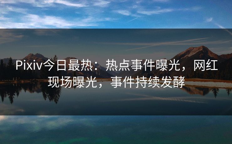 Pixiv今日最热：热点事件曝光，网红现场曝光，事件持续发酵