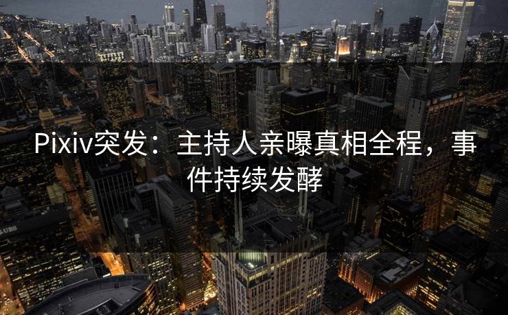 Pixiv突发：主持人亲曝真相全程，事件持续发酵