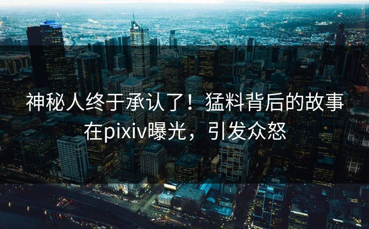 神秘人终于承认了！猛料背后的故事在pixiv曝光，引发众怒