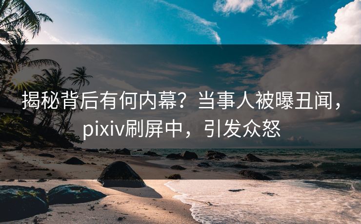 揭秘背后有何内幕？当事人被曝丑闻，pixiv刷屏中，引发众怒