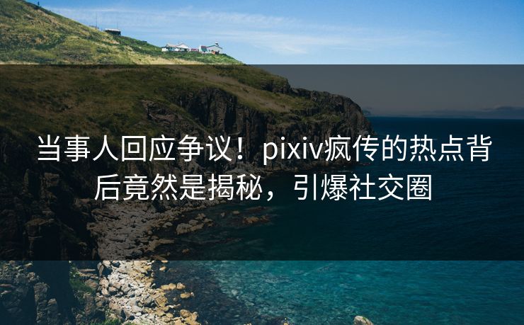 当事人回应争议！pixiv疯传的热点背后竟然是揭秘，引爆社交圈