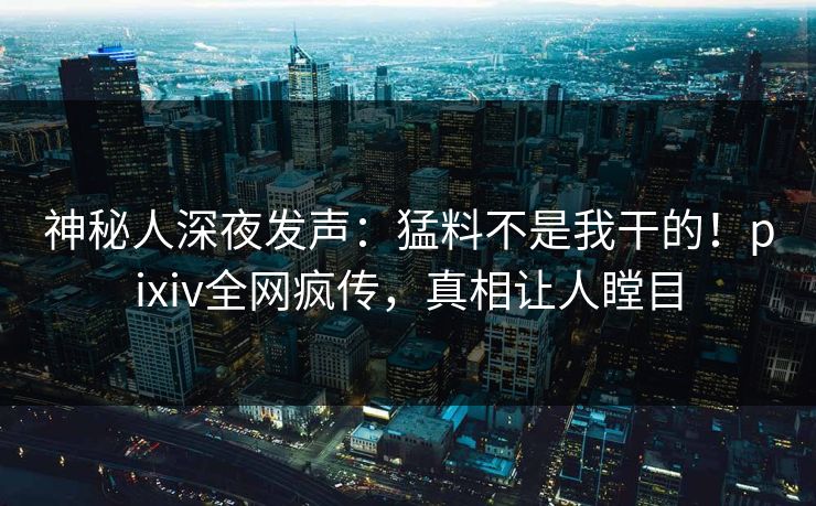 神秘人深夜发声：猛料不是我干的！pixiv全网疯传，真相让人瞠目
