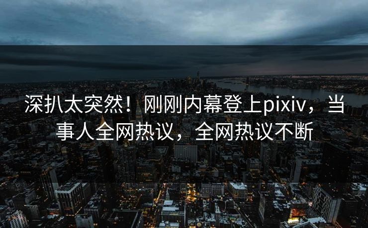 深扒太突然！刚刚内幕登上pixiv，当事人全网热议，全网热议不断