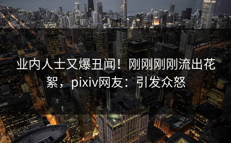 业内人士又爆丑闻！刚刚刚刚流出花絮，pixiv网友：引发众怒