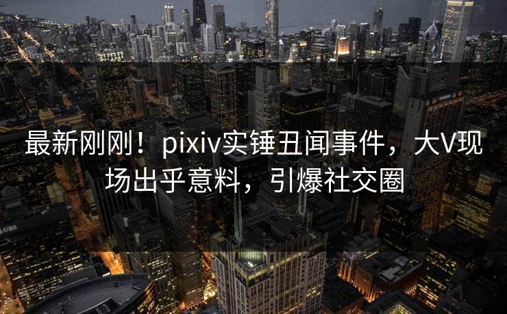 最新刚刚！pixiv实锤丑闻事件，大V现场出乎意料，引爆社交圈