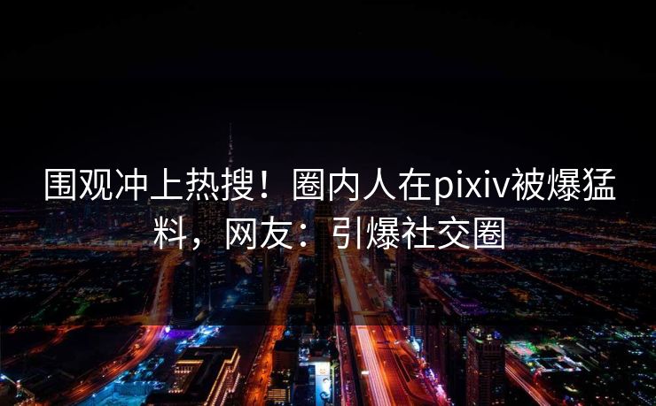 围观冲上热搜！圈内人在pixiv被爆猛料，网友：引爆社交圈