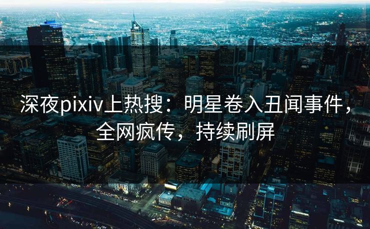 深夜pixiv上热搜：明星卷入丑闻事件，全网疯传，持续刷屏