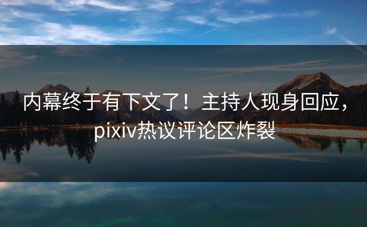 内幕终于有下文了！主持人现身回应，pixiv热议评论区炸裂