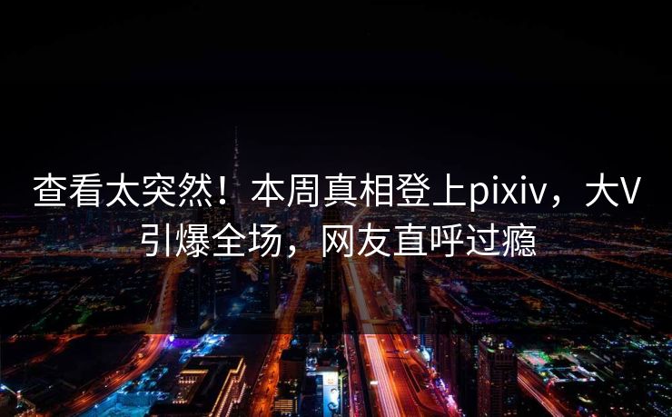 查看太突然！本周真相登上pixiv，大V引爆全场，网友直呼过瘾