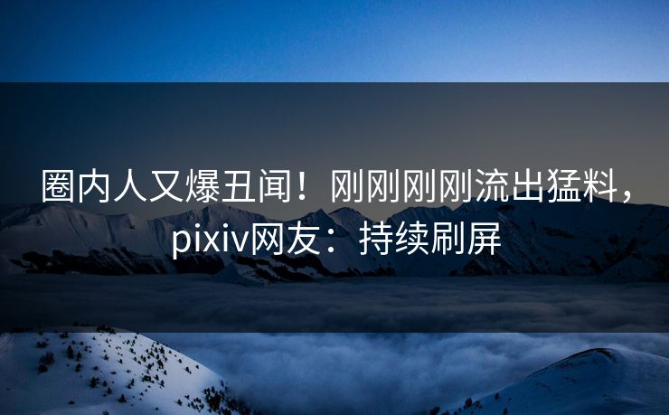 圈内人又爆丑闻！刚刚刚刚流出猛料，pixiv网友：持续刷屏