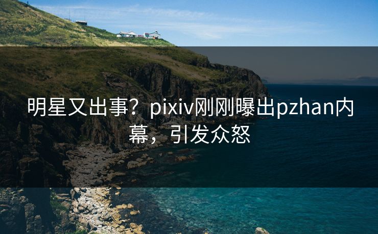 明星又出事？pixiv刚刚曝出pzhan内幕，引发众怒