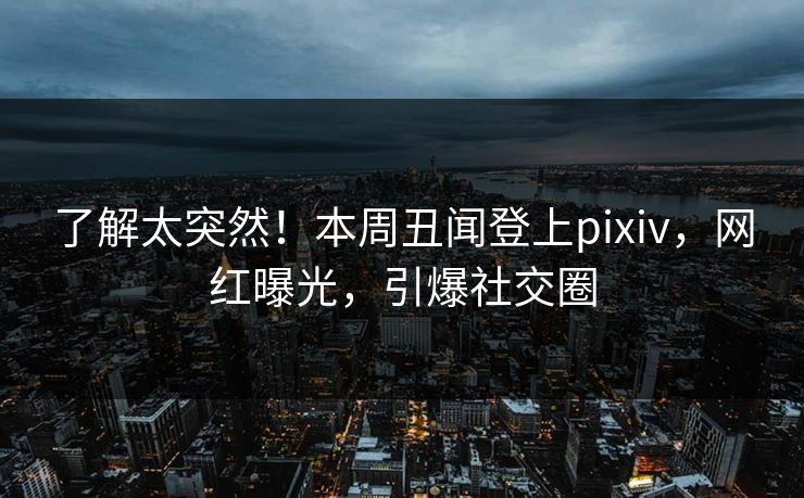 了解太突然！本周丑闻登上pixiv，网红曝光，引爆社交圈