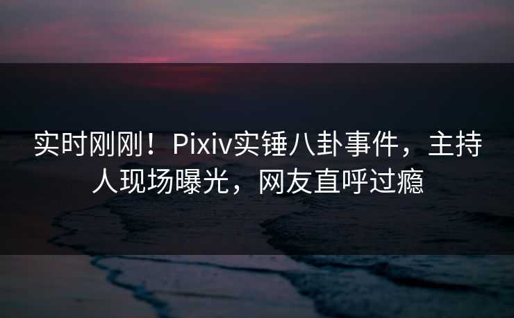 实时刚刚！Pixiv实锤八卦事件，主持人现场曝光，网友直呼过瘾