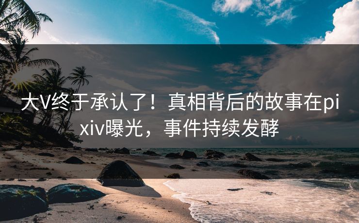 大V终于承认了！真相背后的故事在pixiv曝光，事件持续发酵
