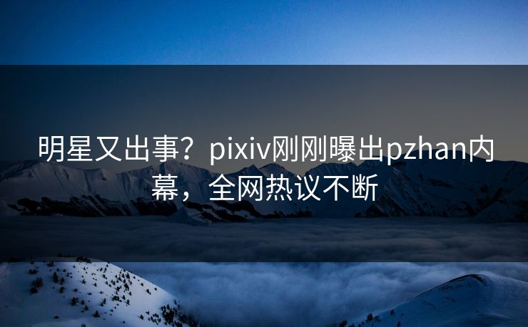 明星又出事？pixiv刚刚曝出pzhan内幕，全网热议不断