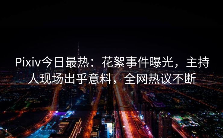 Pixiv今日最热：花絮事件曝光，主持人现场出乎意料，全网热议不断