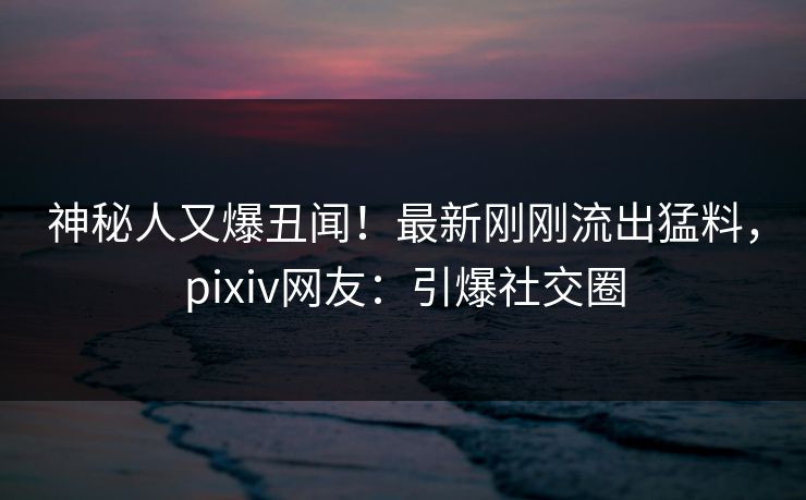 神秘人又爆丑闻！最新刚刚流出猛料，pixiv网友：引爆社交圈
