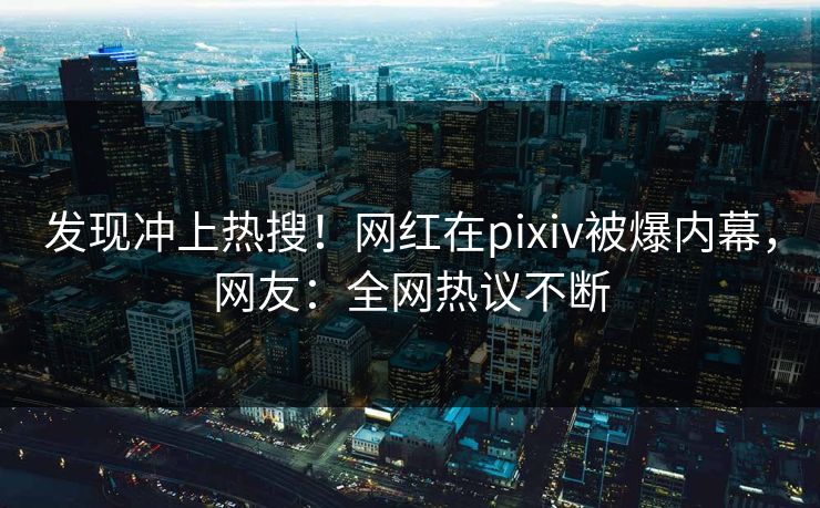 发现冲上热搜！网红在pixiv被爆内幕，网友：全网热议不断