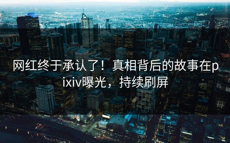 网红终于承认了！真相背后的故事在pixiv曝光，持续刷屏