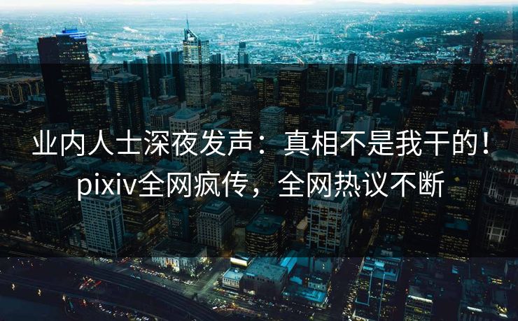 业内人士深夜发声：真相不是我干的！pixiv全网疯传，全网热议不断