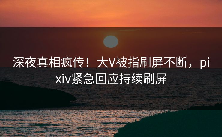 深夜真相疯传！大V被指刷屏不断，pixiv紧急回应持续刷屏